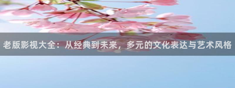 好看影院在线观看：老版影视大全：从经典到未来，多元的文化表达与艺术风格